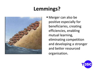 Lemmings? Merger can also be positive especially for beneficiaries, creating efficiencies, enabling mutual learning, eliminating competition and developing a stronger and better resourced organisation . 