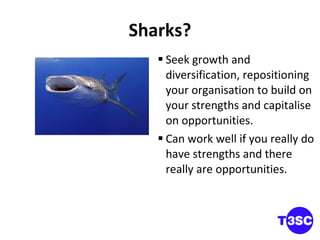 Sharks? Seek growth and diversification, repositioning your organisation to build on your strengths and capitalise on opportunities.  Can work well if you really do have strengths and there really are opportunities. 