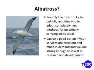 Albatross? Possibly the most tricky to pull off, requiring you to adopt completely new methods for essentially carrying on as usual. Can be a good option if your services are excellent and much in demand and you are strong enough to invest in research and development.  