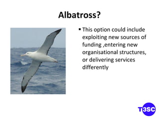 Albatross? This option could include exploiting new sources of funding ,entering new organisational structures, or delivering services differently 
