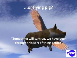 ...or flying pig? “ Something will turn up, we have been through this sort of thing before” 