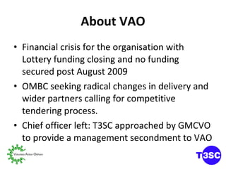 About VAO Financial crisis for the organisation with Lottery funding closing and no funding secured post August 2009 OMBC seeking radical changes in delivery and wider partners calling for competitive tendering process. Chief officer left: T3SC approached by GMCVO to provide a management secondment to VAO 