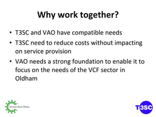Why work together? T3SC and VAO have compatible needs T3SC need to reduce costs without impacting on service provision VAO needs a strong foundation to enable it to focus on the needs of the VCF sector in Oldham 