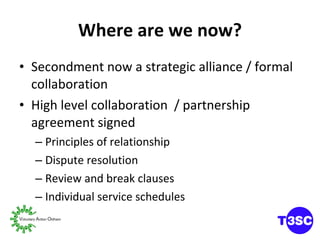 Where are we now? Secondment now a strategic alliance / formal collaboration High level collaboration  / partnership agreement signed Principles of relationship Dispute resolution Review and break clauses Individual service schedules 