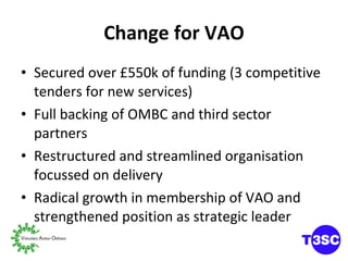Change for VAO Secured over £550k of funding (3 competitive tenders for new services) Full backing of OMBC and third sector partners Restructured and streamlined organisation focussed on delivery Radical growth in membership of VAO and strengthened position as strategic leader 