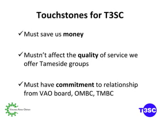 Touchstones for T3SC Must save us  money Mustn’t affect the  quality  of service we offer Tameside groups Must have  commitment  to relationship  from VAO board, OMBC, TMBC 