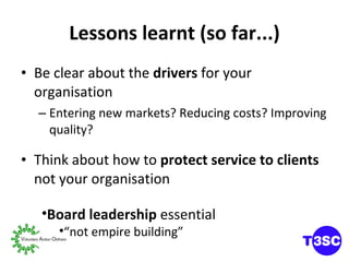 Lessons learnt (so far...) Be clear about the  drivers  for your organisation Entering new markets? Reducing costs? Improving quality? Think about how to  protect service to clients  not your organisation Board leadership  essential “ not empire building” 