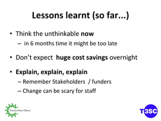 Lessons learnt (so far...) Think the unthinkable  now in 6 months time it might be too late Don’t expect  huge cost savings  overnight Explain, explain, explain Remember Stakeholders  / funders  Change can be scary for staff 