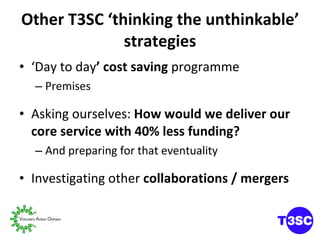 Other T3SC ‘thinking the unthinkable’ strategies ‘ Day to day ’ cost saving  programme Premises Asking ourselves:  How would we deliver our core service with 40% less funding? And preparing for that eventuality Investigating other  collaborations / mergers 