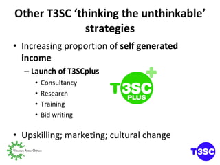 Other T3SC ‘thinking the unthinkable’ strategies Increasing proportion of  self generated income Launch of T3SCplus Consultancy Research Training Bid writing Upskilling; marketing; cultural change 