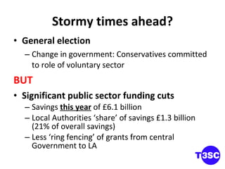 Stormy times ahead? General election Change in government: Conservatives committed to role of voluntary sector  BUT Significant public sector funding cuts Savings  this year  of £6.1 billion Local Authorities ‘share’ of savings £1.3 billion (21% of overall savings) Less ‘ring fencing’ of grants from central Government to LA 
