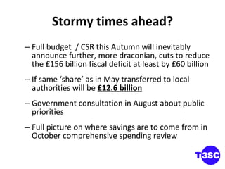 Stormy times ahead? Full budget  / CSR this Autumn will inevitably announce further, more draconian, cuts to reduce the £156 billion fiscal deficit at least by £60 billion If same ‘share’ as in May transferred to local authorities will be  £12.6 billion Government consultation in August about public priorities Full picture on where savings are to come from in October comprehensive spending review 