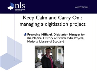 Keep Calm and Carry On :
managing a digitisation project
Francine Millard, Digitisation Manager for
the Medical History of British India Project,
National Library of Scotland
 