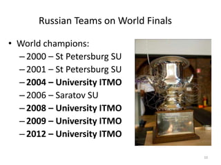 Russian Teams on World Finals
• World champions:
–2000 – St Petersburg SU
–2001 – St Petersburg SU
–2004 – University ITMO
–2006 – Saratov SU
–2008 – University ITMO
–2009 – University ITMO
–2012 – University ITMO
10
 