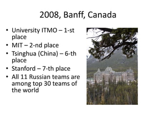 2008, Banff, Canada
• University ITMO – 1-st
place
• MIT – 2-nd place
• Tsinghua (China) – 6-th
place
• Stanford – 7-th place
• All 11 Russian teams are
among top 30 teams of
the world
 