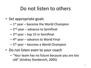 Do not listen to others
• Set appropriate goals
– 1st year – become the World Champion
– 2nd year – advance to Semifinal
– 3rd year – top 15 in Semifinal
– 4th year – advance to World Final
– 5th year – become a World Champion
• Do not listen even to your coach
– “Your team has no future because you are too
old” (Andrey Stankevich, 2005)
21
 