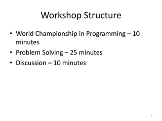 Workshop Structure
• World Championship in Programming – 10
minutes
• Problem Solving – 25 minutes
• Discussion – 10 minutes
3
 