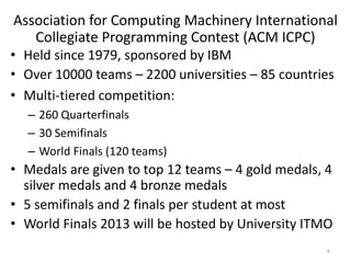 Association for Computing Machinery International
Collegiate Programming Contest (ACM ICPC)
• Held since 1979, sponsored by IBM
• Over 10000 teams – 2200 universities – 85 countries
• Multi-tiered competition:
– 260 Quarterfinals
– 30 Semifinals
– World Finals (120 teams)
• Medals are given to top 12 teams – 4 gold medals, 4
silver medals and 4 bronze medals
• 5 semifinals and 2 finals per student at most
• World Finals 2013 will be hosted by University ITMO
6
 
