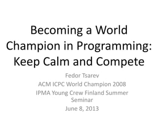Becoming a World
Champion in Programming:
Keep Calm and Compete
Fedor Tsarev
ACM ICPC World Champion 2008
IPMA Young Crew Finland Summer
Seminar
June 8, 2013
 