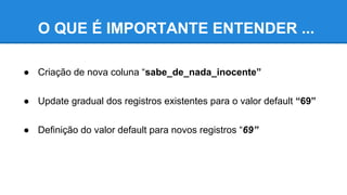 O QUE É IMPORTANTE ENTENDER ...
● Criação de nova coluna “sabe_de_nada_inocente”
● Update gradual dos registros existentes para o valor default “69”
● Definição do valor default para novos registros “69”
 