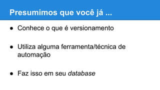 Presumimos que você já ...
● Conhece o que é versionamento
● Utiliza alguma ferramenta/técnica de
automação
● Faz isso em seu database
 