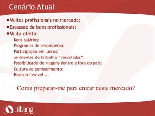 Cenário Atual
Muitos profissionais no mercado;
Escassez de bons profissionais;
Muita oferta:
– Bons salários;
– Programas de recompensa;
– Participação em lucros;
– Ambientes de trabalho “descolados”;
– Possibilidade de viagens dentro e fora do país;
– Cultura de conhecimento;
– Horário flexível ...
Como preparar-me para entrar neste mercado?
 