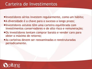 Carteira de Investimentos
Investidores sérios investem regularmente, como um hábito;
A diversidade é a chave para o sucesso a longo prazo;
Investidores astutos têm uma carteira equilibrada com
investimentos conservadores e de alto risco e remuneração;
Os investidores tentam comprar barato e vender caro para
obter o máximo de retorno;
As carteiras devem ser reexaminadas e reestruturadas
periodicamente.
 