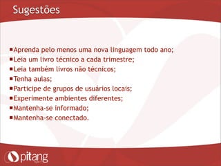 Sugestões
Aprenda pelo menos uma nova linguagem todo ano;
Leia um livro técnico a cada trimestre;
Leia também livros não técnicos;
Tenha aulas;
Participe de grupos de usuários locais;
Experimente ambientes diferentes;
Mantenha-se informado;
Mantenha-se conectado.
 