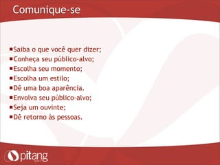 Comunique-se
Saiba o que você quer dizer;
Conheça seu público-alvo;
Escolha seu momento;
Escolha um estilo;
Dê uma boa aparência.
Envolva seu público-alvo;
Seja um ouvinte;
Dê retorno às pessoas.
 