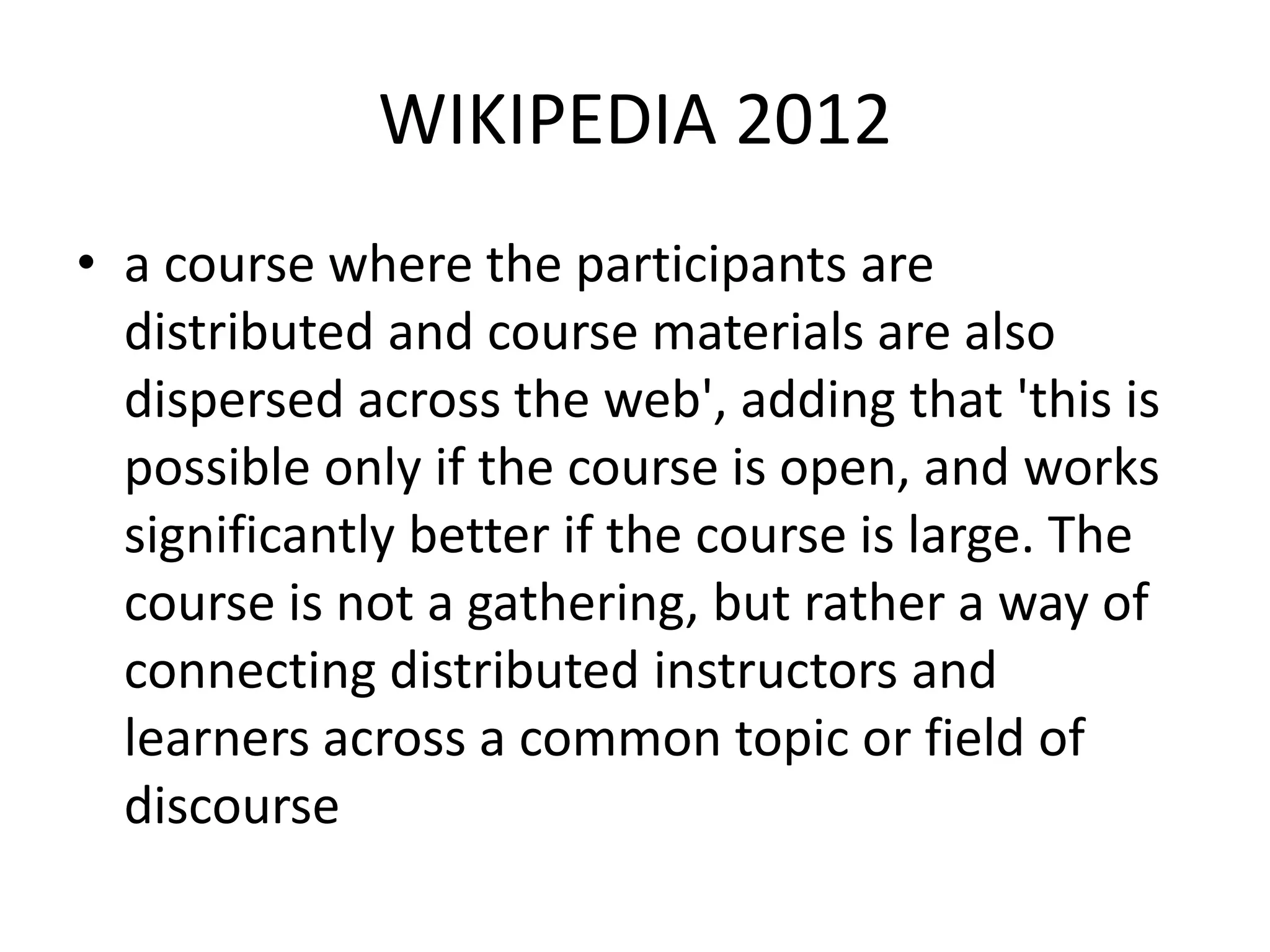 WIKIPEDIA 2012
• a course where the participants are
distributed and course materials are also
dispersed across the web', adding that 'this is
possible only if the course is open, and works
significantly better if the course is large. The
course is not a gathering, but rather a way of
connecting distributed instructors and
learners across a common topic or field of
discourse

 