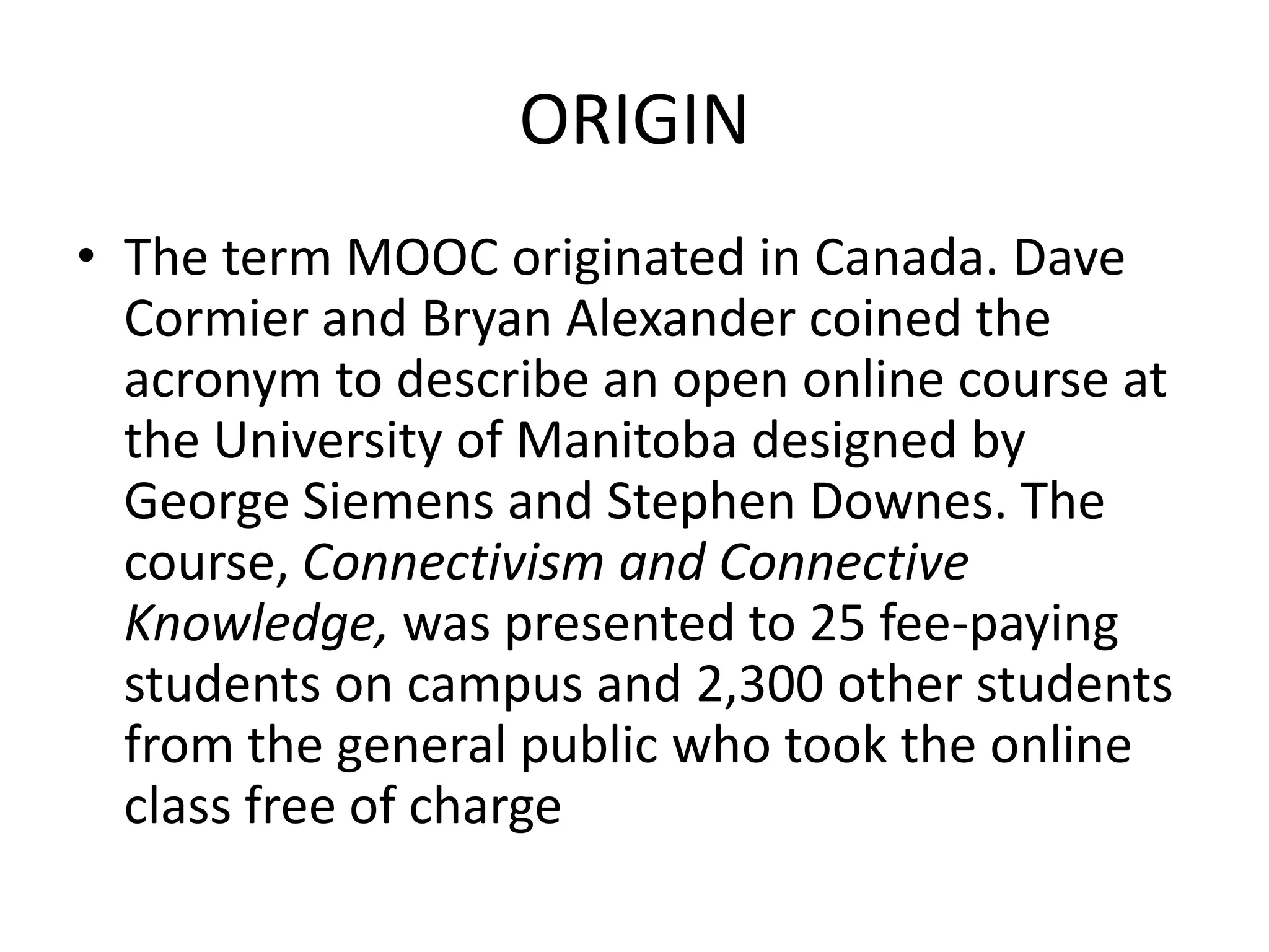 ORIGIN
• The term MOOC originated in Canada. Dave
Cormier and Bryan Alexander coined the
acronym to describe an open online course at
the University of Manitoba designed by
George Siemens and Stephen Downes. The
course, Connectivism and Connective
Knowledge, was presented to 25 fee-paying
students on campus and 2,300 other students
from the general public who took the online
class free of charge

 