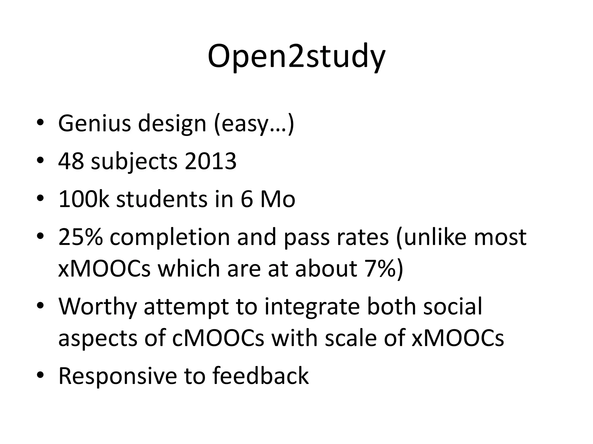 Open2study
•
•
•
•

Genius design (easy…)
48 subjects 2013
100k students in 6 Mo
25% completion and pass rates (unlike most
xMOOCs which are at about 7%)
• Worthy attempt to integrate both social
aspects of cMOOCs with scale of xMOOCs
• Responsive to feedback

 
