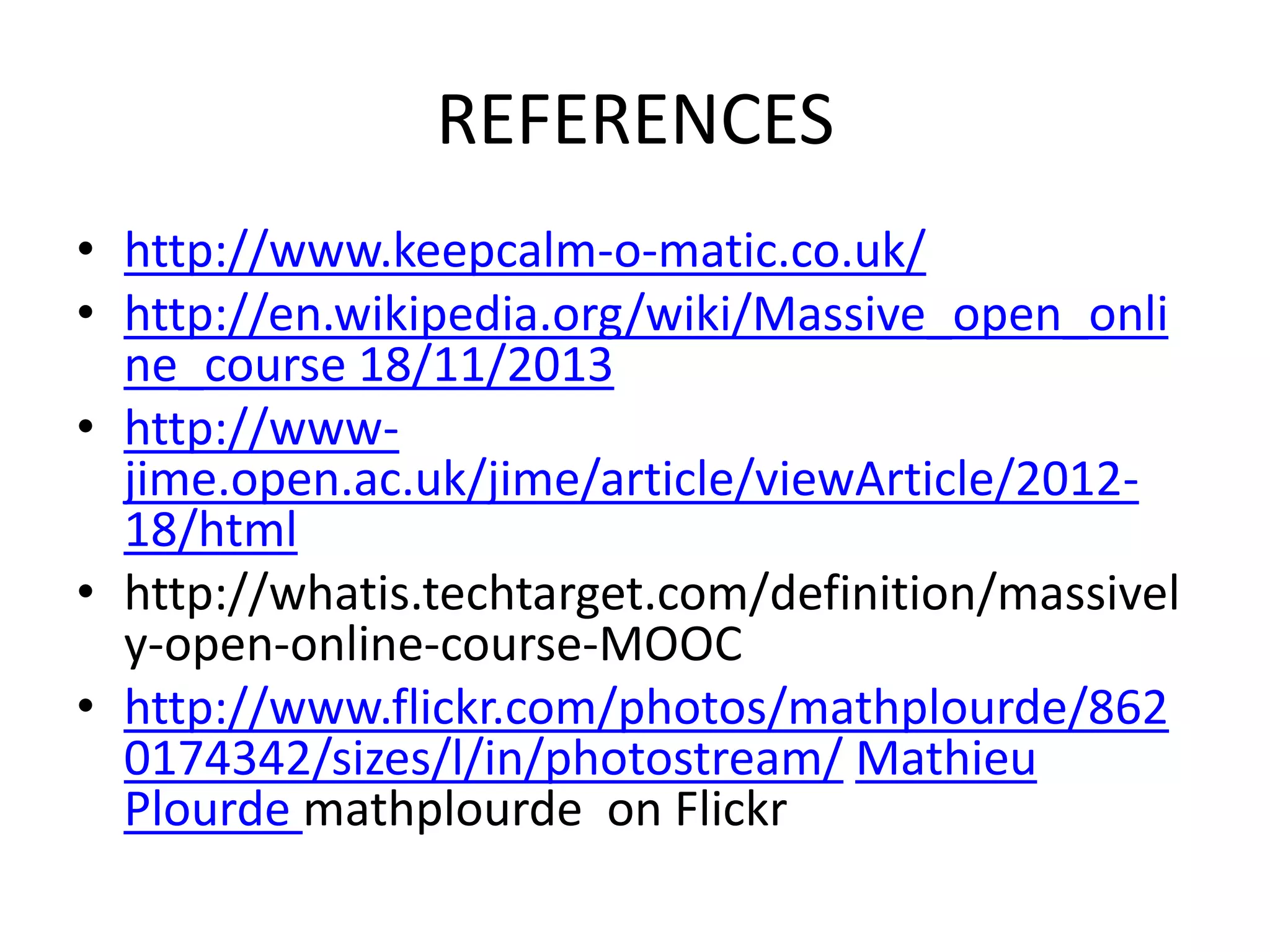 REFERENCES
• http://www.keepcalm-o-matic.co.uk/
• http://en.wikipedia.org/wiki/Massive_open_onli
ne_course 18/11/2013
• http://wwwjime.open.ac.uk/jime/article/viewArticle/201218/html
• http://whatis.techtarget.com/definition/massivel
y-open-online-course-MOOC
• http://www.flickr.com/photos/mathplourde/862
0174342/sizes/l/in/photostream/ Mathieu
Plourde mathplourde on Flickr

 