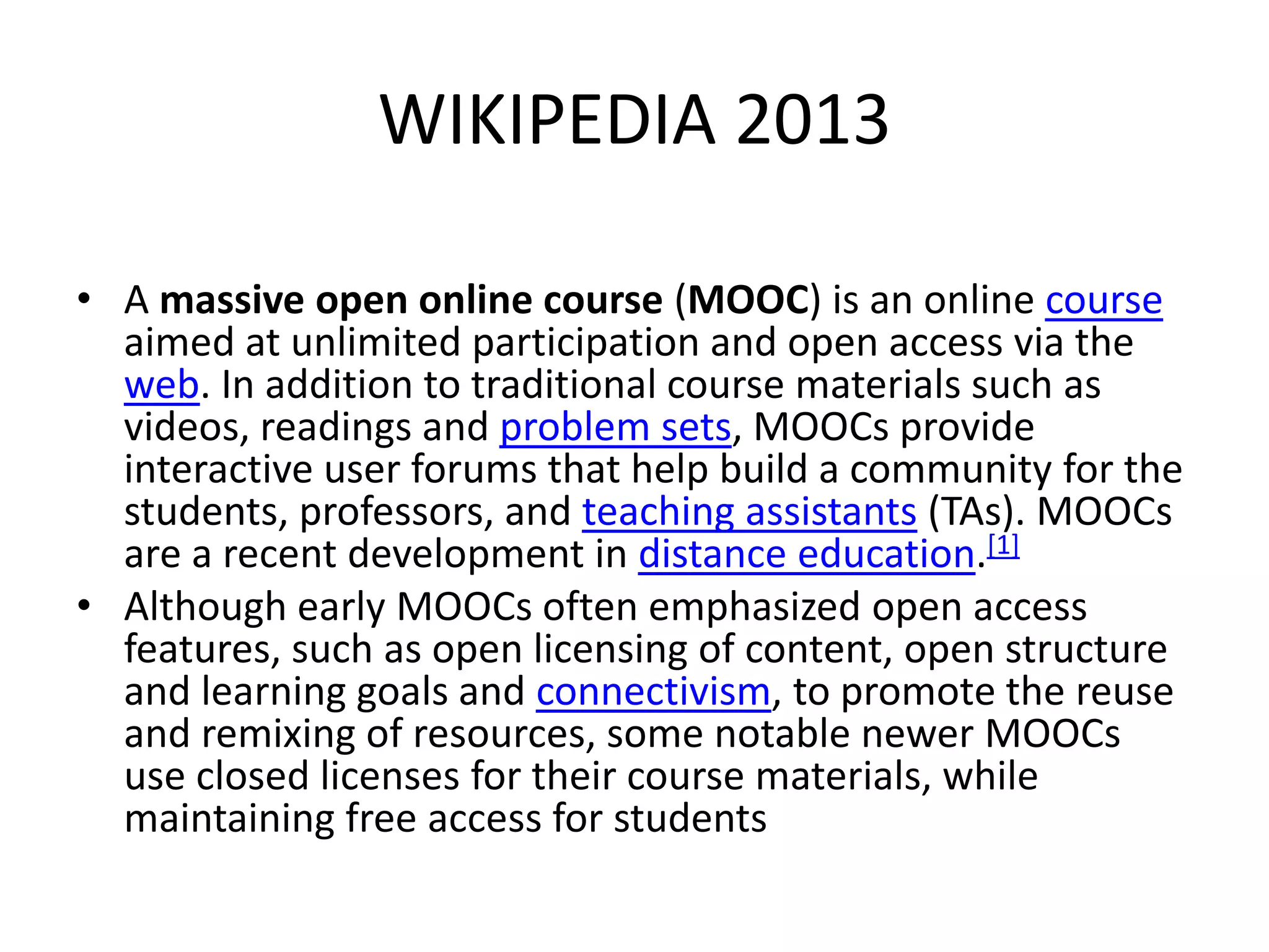 WIKIPEDIA 2013
• A massive open online course (MOOC) is an online course
aimed at unlimited participation and open access via the
web. In addition to traditional course materials such as
videos, readings and problem sets, MOOCs provide
interactive user forums that help build a community for the
students, professors, and teaching assistants (TAs). MOOCs
are a recent development in distance education.[1]
• Although early MOOCs often emphasized open access
features, such as open licensing of content, open structure
and learning goals and connectivism, to promote the reuse
and remixing of resources, some notable newer MOOCs
use closed licenses for their course materials, while
maintaining free access for students

 