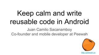Keep calm and write
reusable code in Android
Juan Camilo Sacanamboy
Co-founder and mobile developer at Peewah
http://peewah.co
 