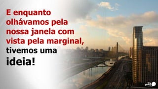 E enquanto
olhávamos pela
nossa janela com
vista pela marginal,
tivemos uma
ideia!
 