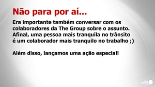 Não para por aí...
Era importante também conversar com os
colaboradores da The Group sobre o assunto.
Afinal, uma pessoa mais tranquila no trânsito
é um colaborador mais tranquilo no trabalho ;)
Além disso, lançamos uma ação especial!
 