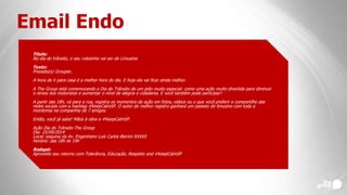 Email Endo
Título:
No dia do trânsito, o seu rolezinho vai ser de Limusine.
Texto:
Prezado(a) Grouper,
A hora de ir para casa é a melhor hora do dia. E hoje ela vai ficar ainda melhor.
A The Group está comemorando o Dia do Trânsito de um jeito muito especial: como uma ação muito divertida para diminuir
o stress dos motoristas e aumentar o nível de alegria e cidadania. E você também pode participar!
A partir das 18h, vá para a rua, registra os momentos da ação em fotos, vídeos ou o que você preferir e compartilhe das
redes sociais com a hashtag #KeepCalmSP. O autor do melhor registro ganhará um passeio de limusine com toda a
mordomia na companhia de 7 amigos.
Então, você já sabe! Mãos à obra e #KeepCalmSP.
Ação Dia do Trânsito The Group
Dia: 25/09/2014
Local: esquina da Av. Engenheiro Luís Carlos Berrini XXXXX
Horário: das 18h às 19h
Rodapé:
Aproveite seu retorno com Tolerância, Educação, Respeito and #KeepCalmSP
 
