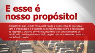 E esse é
nosso propósito!
Acreditamos que unindo nossa criatividade e experiência de execução
com a credibilidade e o trabalho de conscientização sobre a necessidade
de respeitar o próximo ao volante, podemos criar uma campanha de
visibilidade que desperte nova visão de paz para os motoristas durante o
pior trânsito do dia.
 