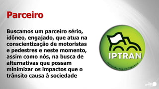 Parceiro
Buscamos um parceiro sério,
idôneo, engajado, que atua na
conscientização de motoristas
e pedestres e neste momento,
assim como nós, na busca de
alternativas que possam
minimizar os impactos que o
trânsito causa à sociedade
 
