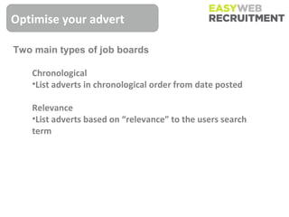 Optimise your advert

Two main types of job boards

   Chronological
   •List adverts in chronological order from date posted

   Relevance
   •List adverts based on “relevance” to the users search
   term
 