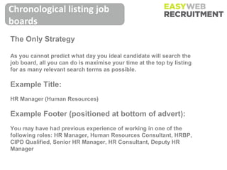 Chronological listing job
boards
The Only Strategy

As you cannot predict what day you ideal candidate will search the
job board, all you can do is maximise your time at the top by listing
for as many relevant search terms as possible.

Example Title:
HR Manager (Human Resources)

Example Footer (positioned at bottom of advert):
You may have had previous experience of working in one of the
following roles: HR Manager, Human Resources Consultant, HRBP,
CIPD Qualified, Senior HR Manager, HR Consultant, Deputy HR
Manager
 