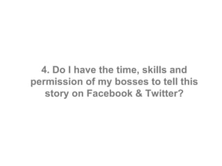 4. Do I have the time, skills and
permission of my bosses to tell this
   story on Facebook & Twitter?
 