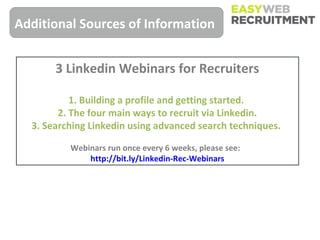 Additional Sources of Information


       3 Linkedin Webinars for Recruiters

           1. Building a profile and getting started.
        2. The four main ways to recruit via Linkedin.
  3. Searching Linkedin using advanced search techniques.

          Webinars run once every 6 weeks, please see:
              http://bit.ly/Linkedin-Rec-Webinars
 