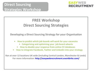 Direct Sourcing
Strategies Workshop

                      FREE Workshop
                 Direct Sourcing Strategies

    Developing a Direct Sourcing Strategy for your Organisation

        • How to predict which job boards will work for your vacancies
            • Categorising and optimising your job board adverts
          • How to double your response from online CV databases
       • How to integrate Facebook, Twitter and Linkedin into your strategy

Ran at over 12 locations UK wide (including Central London, Manchester & Leeds)
       For more information: http://easywebrecruitment.eventbrite.com/
 