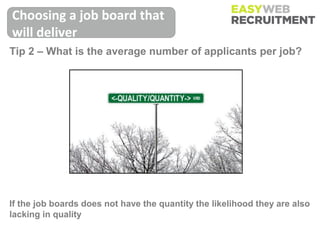 Choosing a job board that
will deliver
Tip 2 – What is the average number of applicants per job?




If the job boards does not have the quantity the likelihood they are also
lacking in quality
 