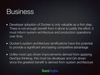 Business
Developer adoption of Docker is only valuable as a ﬁrst step.
There is not enough beneﬁt from it alone to justify the effort, it
must inform system architecture and production operations
over time.
Docker’s system architecture ramiﬁcations have the potential
to provide a signiﬁcant and lasting competitive advantage
Unlike most ops driven improvements derived from applying
DevOps thinking, this must be developer and QA driven
since the greatest beneﬁt is derived from system architecture
 