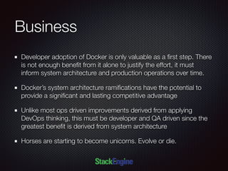 Business
Developer adoption of Docker is only valuable as a ﬁrst step. There
is not enough beneﬁt from it alone to justify the effort, it must
inform system architecture and production operations over time.
Docker’s system architecture ramiﬁcations have the potential to
provide a signiﬁcant and lasting competitive advantage
Unlike most ops driven improvements derived from applying
DevOps thinking, this must be developer and QA driven since the
greatest beneﬁt is derived from system architecture
Horses are starting to become unicorns. Evolve or die.
 