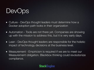 DevOps
Culture - DevOps thought leaders must determine how a
Docker adoption path looks in their organization
Automation - Tools are not there yet. Companies are showing
up with the mission to address this, but it is very early days.
Lean - DevOps thought leaders are responsible for the holistic
impact of technology decisions at the business level.
Measurement - Empiricism is required if we are to meet our
Measurement obligation. Blackbox thinking could revolutionize
compliance.
 