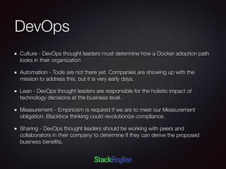 DevOps
Culture - DevOps thought leaders must determine how a Docker adoption path
looks in their organization
Automation - Tools are not there yet. Companies are showing up with the
mission to address this, but it is very early days.
Lean - DevOps thought leaders are responsible for the holistic impact of
technology decisions at the business level.
Measurement - Empiricism is required if we are to meet our Measurement
obligation. Blackbox thinking could revolutionize compliance.
Sharing - DevOps thought leaders should be working with peers and
collaborators in their company to determine if they can derive the proposed
business beneﬁts.
 